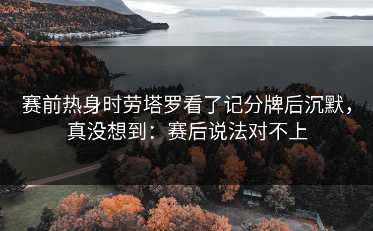 赛前热身时劳塔罗看了记分牌后沉默，真没想到：赛后说法对不上