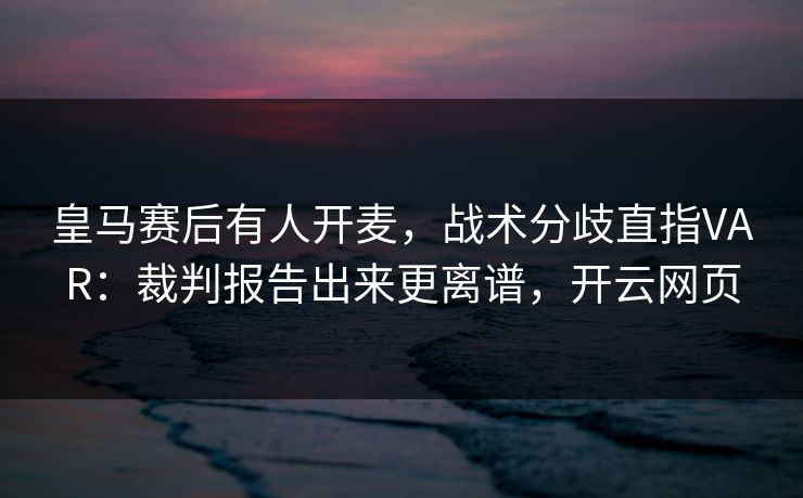 皇马赛后有人开麦，战术分歧直指VAR：裁判报告出来更离谱，开云网页
