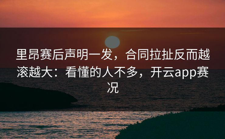 里昂赛后声明一发，合同拉扯反而越滚越大：看懂的人不多，开云app赛况