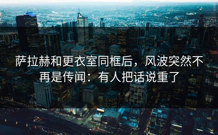 萨拉赫和更衣室同框后，风波突然不再是传闻：有人把话说重了