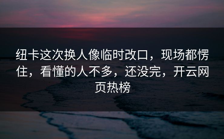 纽卡这次换人像临时改口，现场都愣住，看懂的人不多，还没完，开云网页热榜