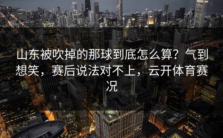 山东被吹掉的那球到底怎么算？气到想笑，赛后说法对不上，云开体育赛况