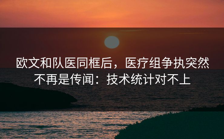 欧文和队医同框后，医疗组争执突然不再是传闻：技术统计对不上