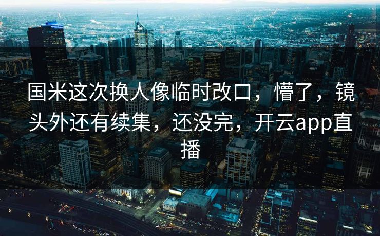 国米这次换人像临时改口，懵了，镜头外还有续集，还没完，开云app直播