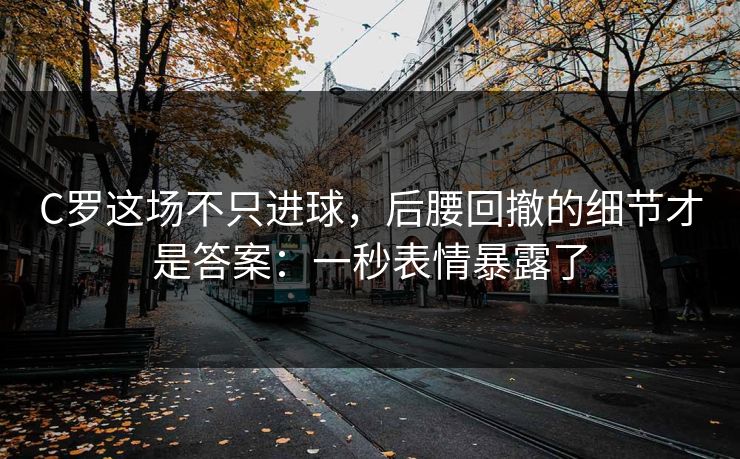 C罗这场不只进球，后腰回撤的细节才是答案：一秒表情暴露了
