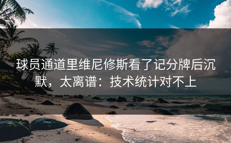 球员通道里维尼修斯看了记分牌后沉默，太离谱：技术统计对不上
