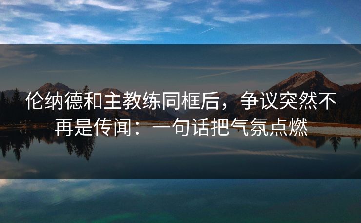 伦纳德和主教练同框后，争议突然不再是传闻：一句话把气氛点燃