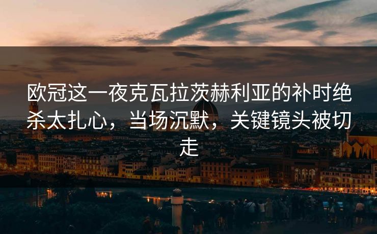 欧冠这一夜克瓦拉茨赫利亚的补时绝杀太扎心，当场沉默，关键镜头被切走