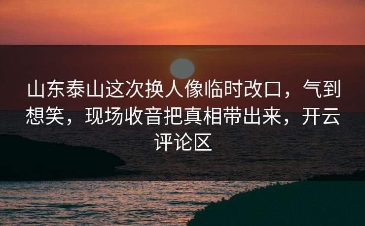 山东泰山这次换人像临时改口，气到想笑，现场收音把真相带出来，开云评论区