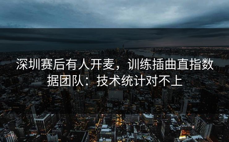 深圳赛后有人开麦,训练插曲直指数据团队:技术统计对不上 深圳赛后有人开麦,训练插曲直指数据团队:技术统计对不上
