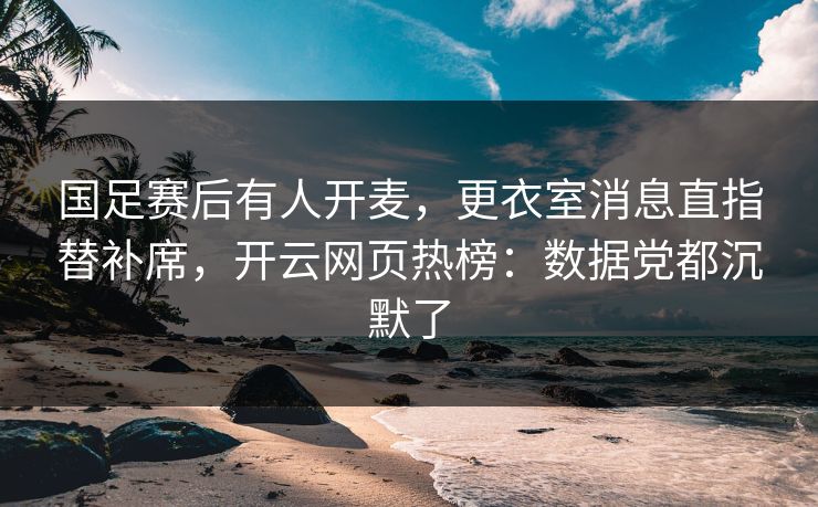国足赛后有人开麦,更衣室消息直指替补席,开云网页热榜:数据党都沉默了