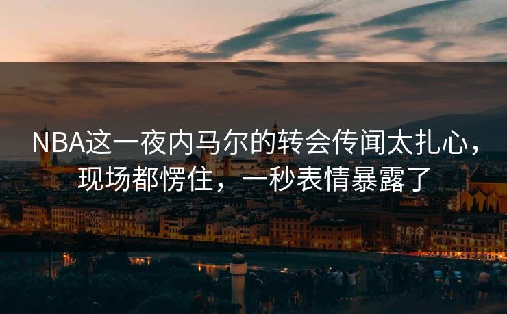 NBA这一夜内马尔的转会传闻太扎心，现场都愣住，一秒表情暴露了