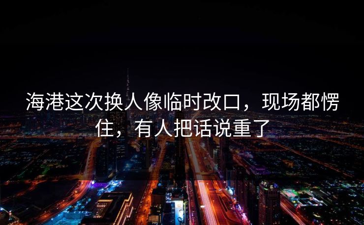 海港这次换人像临时改口，现场都愣住，有人把话说重了