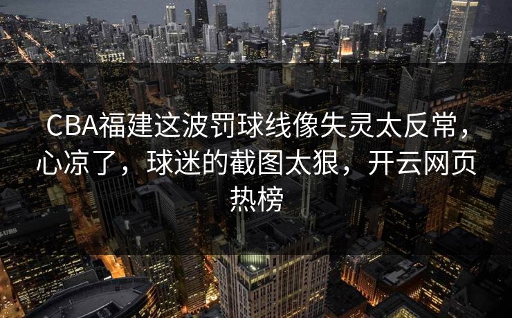 CBA福建这波罚球线像失灵太反常，心凉了，球迷的截图太狠，开云网页热榜
