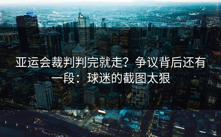 亚运会裁判判完就走？争议背后还有一段：球迷的截图太狠