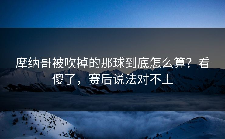 摩纳哥被吹掉的那球到底怎么算？看傻了，赛后说法对不上