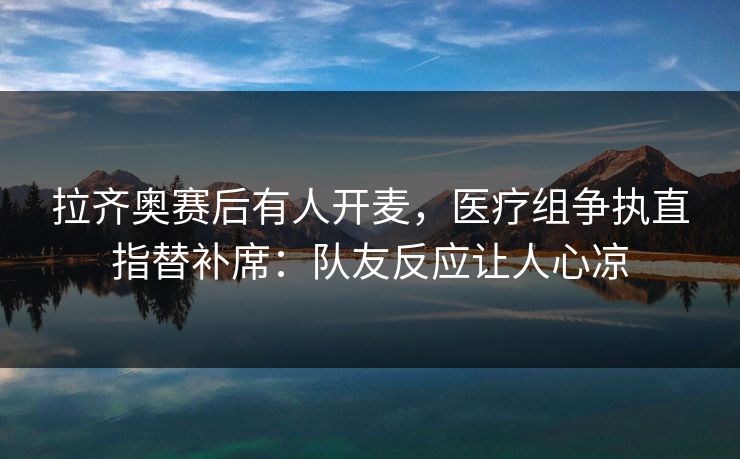 拉齐奥赛后有人开麦，医疗组争执直指替补席：队友反应让人心凉