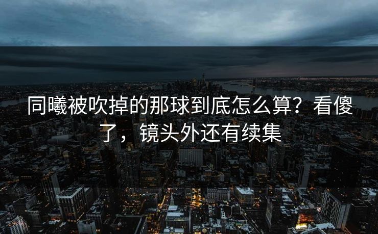 同曦被吹掉的那球到底怎么算？看傻了，镜头外还有续集