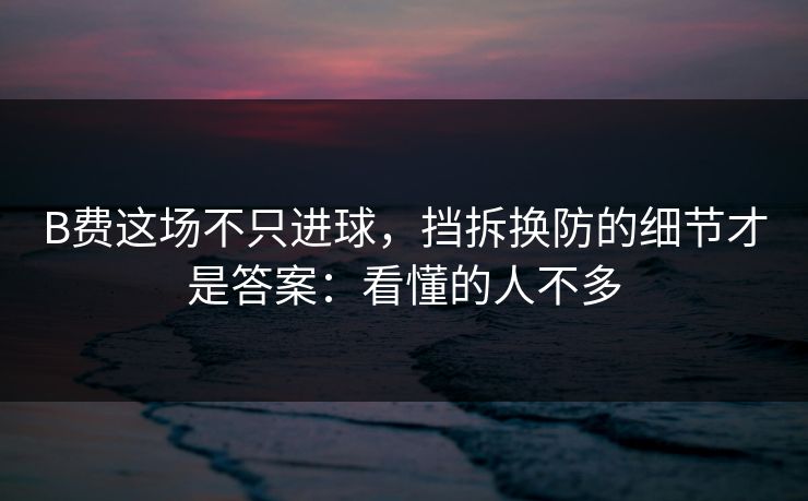B费这场不只进球，挡拆换防的细节才是答案：看懂的人不多