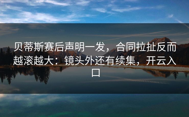 贝蒂斯赛后声明一发，合同拉扯反而越滚越大：镜头外还有续集，开云入口