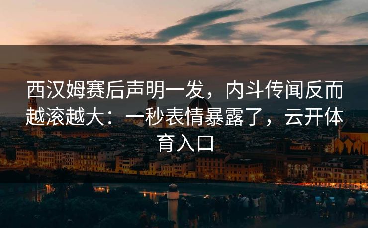 西汉姆赛后声明一发，内斗传闻反而越滚越大：一秒表情暴露了，云开体育入口