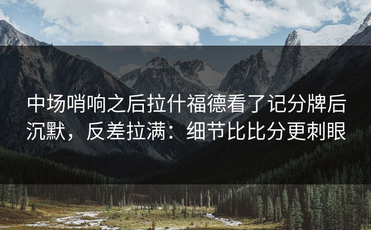 中场哨响之后拉什福德看了记分牌后沉默，反差拉满：细节比比分更刺眼
