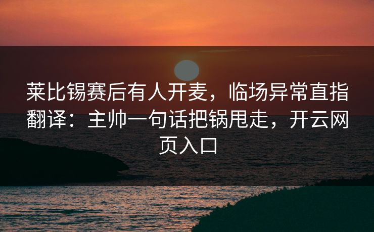 莱比锡赛后有人开麦，临场异常直指翻译：主帅一句话把锅甩走，开云网页入口