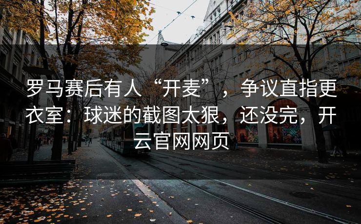 罗马赛后有人“开麦”，争议直指更衣室：球迷的截图太狠，还没完，开云官网网页