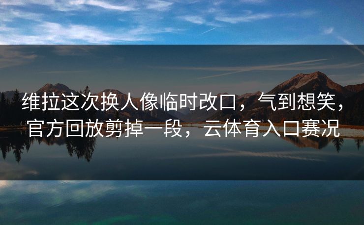 维拉这次换人像临时改口，气到想笑，官方回放剪掉一段，云体育入口赛况