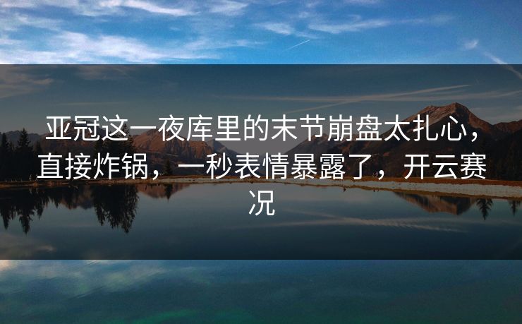 亚冠这一夜库里的末节崩盘太扎心，直接炸锅，一秒表情暴露了，开云赛况