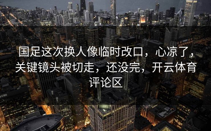 国足这次换人像临时改口，心凉了，关键镜头被切走，还没完，开云体育评论区