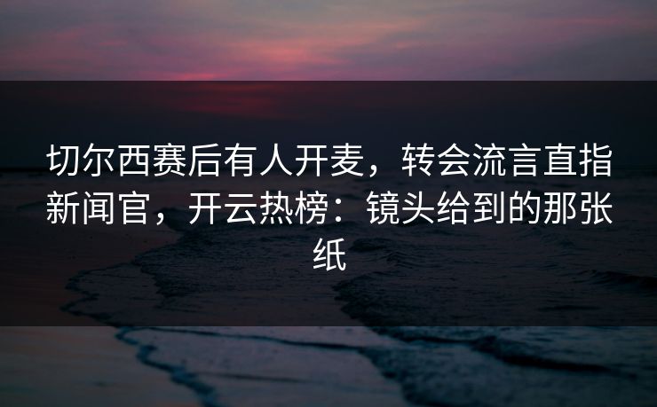 切尔西赛后有人开麦，转会流言直指新闻官，开云热榜：镜头给到的那张纸
