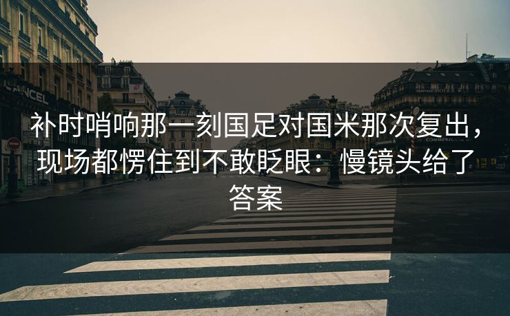 补时哨响那一刻国足对国米那次复出，现场都愣住到不敢眨眼：慢镜头给了答案