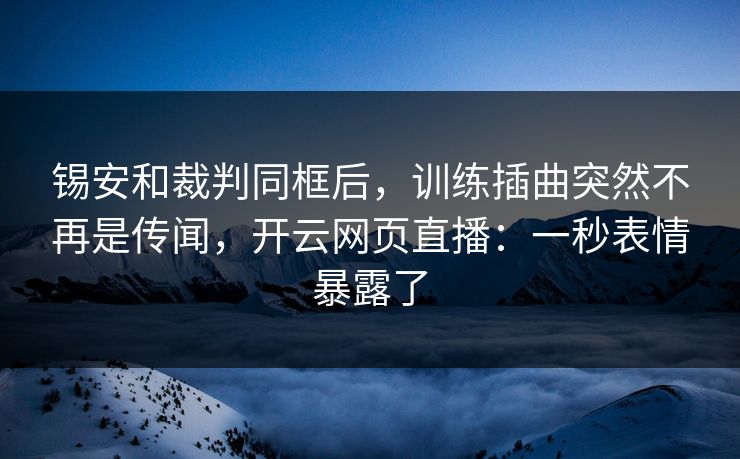 锡安和裁判同框后，训练插曲突然不再是传闻，开云网页直播：一秒表情暴露了