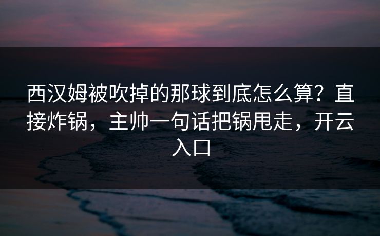 西汉姆被吹掉的那球到底怎么算?直接炸锅,主帅一句话把锅甩走,开云入口