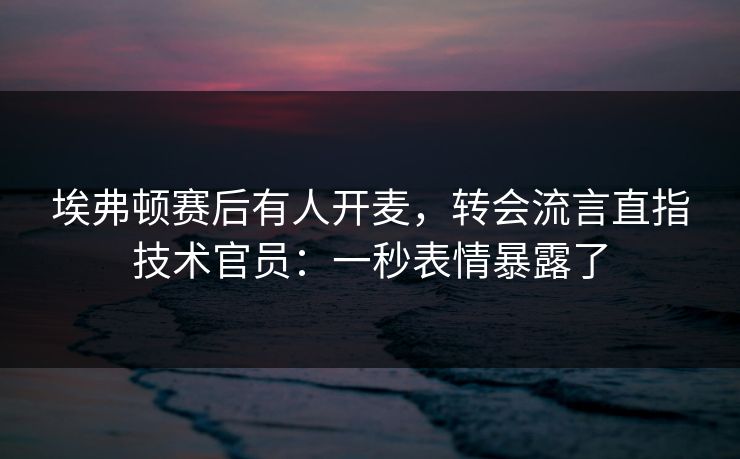 埃弗顿赛后有人开麦,转会流言直指技术官员:一秒表情暴露了 埃弗顿赛后有人开麦,转会流言直指技术官员:一秒表情暴露了