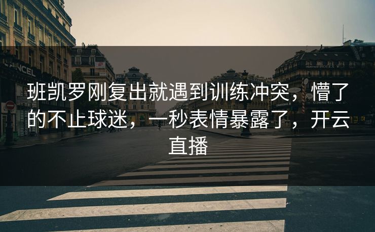 班凯罗刚复出就遇到训练冲突,懵了的不止球迷,一秒表情暴露了,开云直播