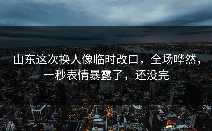 山东这次换人像临时改口,全场哗然,一秒表情暴露了,还没完
