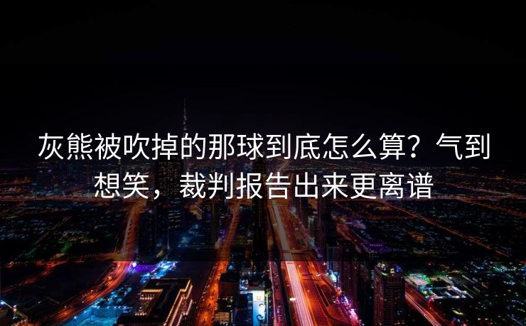 灰熊被吹掉的那球到底怎么算?气到想笑,裁判报告出来更离谱