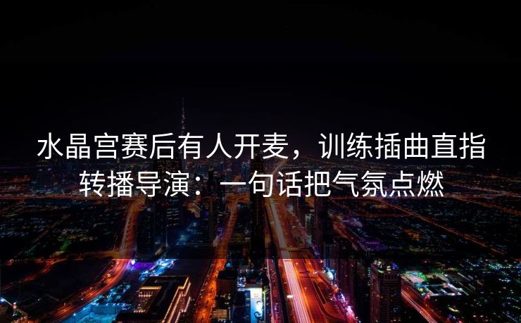 水晶宫赛后有人开麦，训练插曲直指转播导演：一句话把气氛点燃