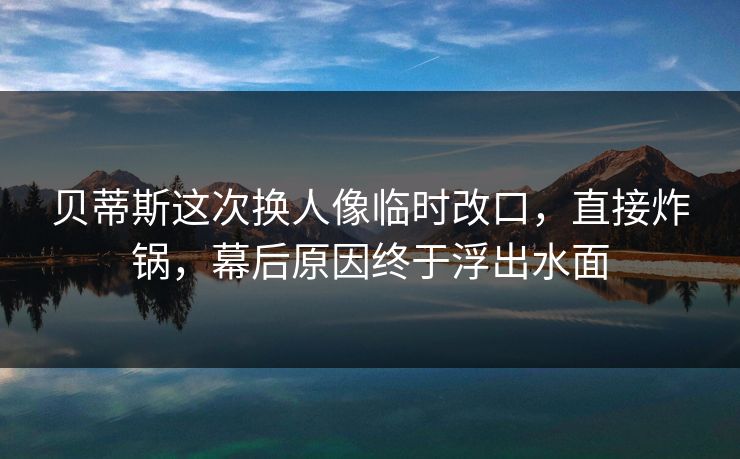 贝蒂斯这次换人像临时改口，直接炸锅，幕后原因终于浮出水面