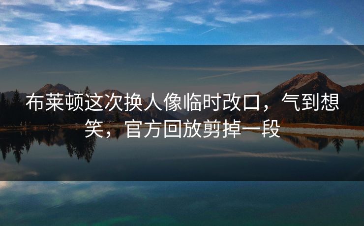 布莱顿这次换人像临时改口，气到想笑，官方回放剪掉一段