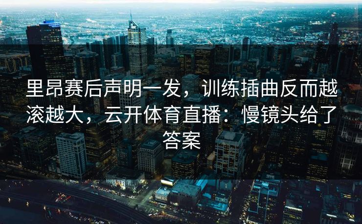 里昂赛后声明一发，训练插曲反而越滚越大，云开体育直播：慢镜头给了答案
