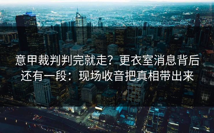 意甲裁判判完就走？更衣室消息背后还有一段：现场收音把真相带出来