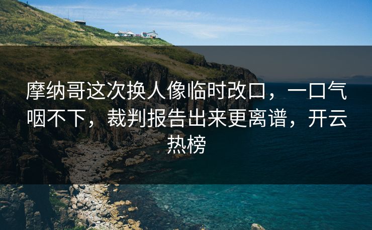 摩纳哥这次换人像临时改口，一口气咽不下，裁判报告出来更离谱，开云热榜