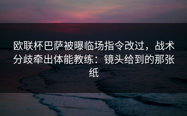 欧联杯巴萨被曝临场指令改过，战术分歧牵出体能教练：镜头给到的那张纸