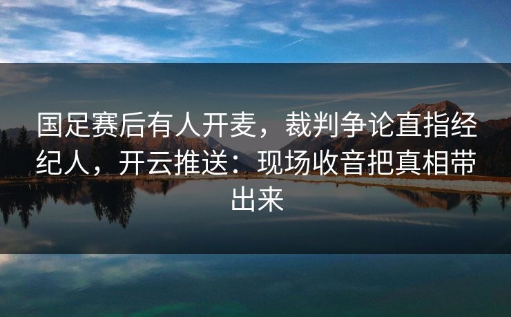 国足赛后有人开麦，裁判争论直指经纪人，开云推送：现场收音把真相带出来
