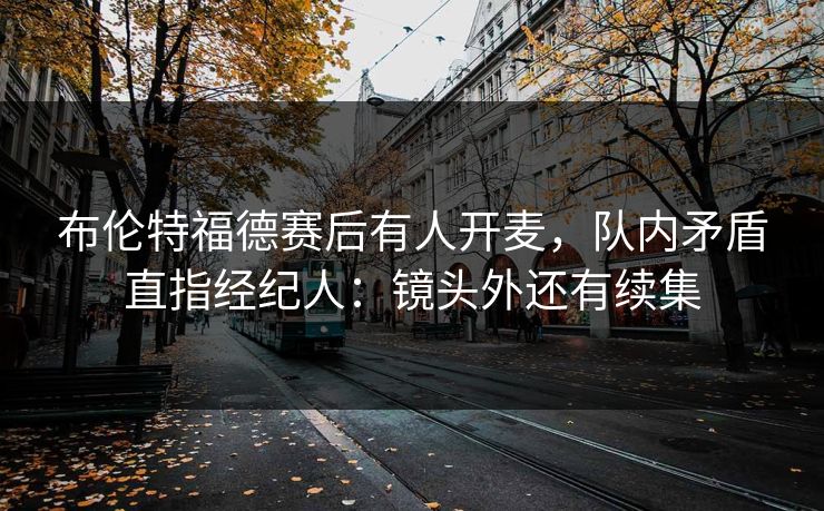 布伦特福德赛后有人开麦，队内矛盾直指经纪人：镜头外还有续集