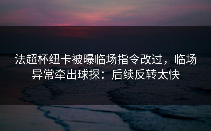 法超杯纽卡被曝临场指令改过，临场异常牵出球探：后续反转太快