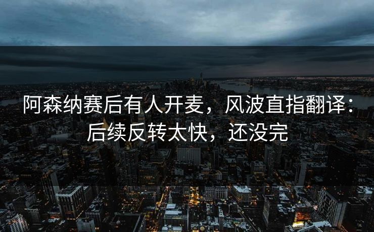 阿森纳赛后有人开麦，风波直指翻译：后续反转太快，还没完